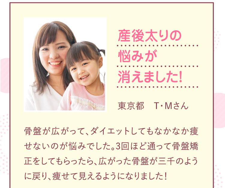 産後太りの悩みが消えました！広がった骨盤が産前のように戻り痩せて見えるようになりました！