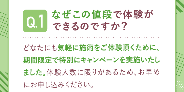 Q1.なぜこの値段で体験できるのですか？A.どなたにも気軽に施術をご体験いただくために期間限定キャンペーンを実施しました。体験人数に限りがあるため、お早めにお申し込みください。