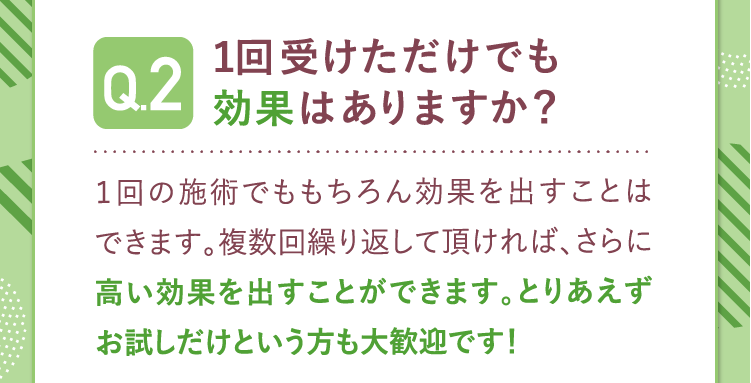 Q2.1回受けただけでも効果はありますか？A.1回の施術でももちろん効果を出すことはできます。複数回繰り返して頂ければさらに高い効果を出すことができます。お試しだけでも大歓迎です。Q3
